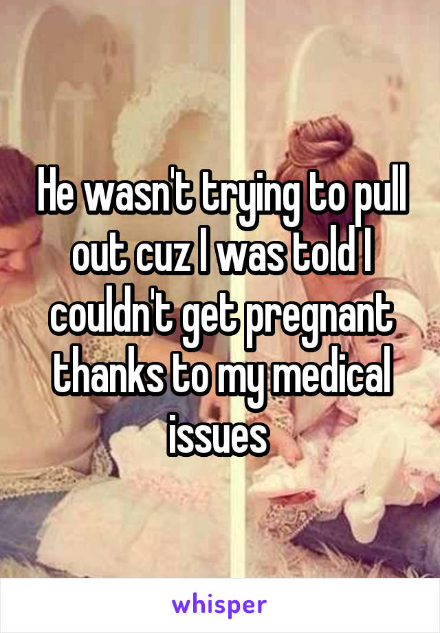 He wasn't trying to pull out cuz I was told I couldn't get pregnant thanks to my medical issues 