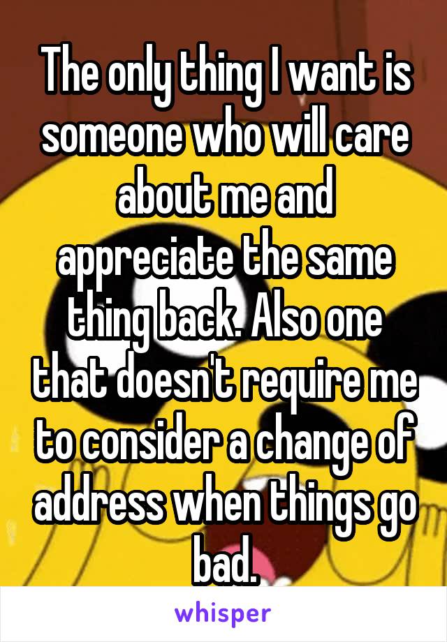 The only thing I want is someone who will care about me and appreciate the same thing back. Also one that doesn't require me to consider a change of address when things go bad.
