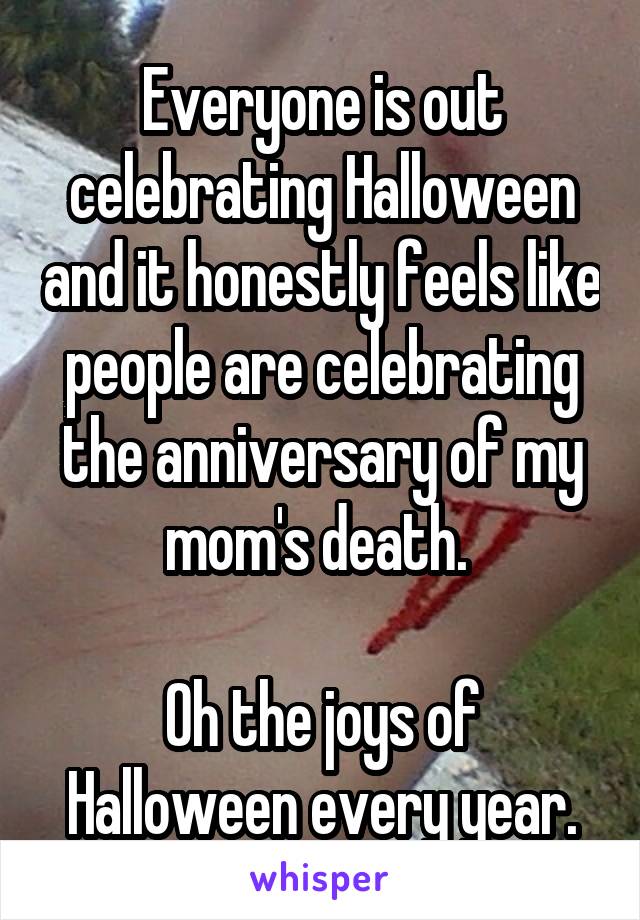Everyone is out celebrating Halloween and it honestly feels like people are celebrating the anniversary of my mom's death. 

Oh the joys of Halloween every year.