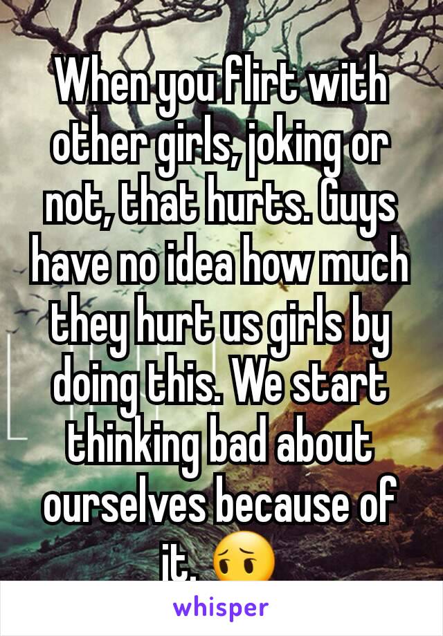When you flirt with other girls, joking or not, that hurts. Guys have no idea how much they hurt us girls by doing this. We start thinking bad about ourselves because of it. 😔