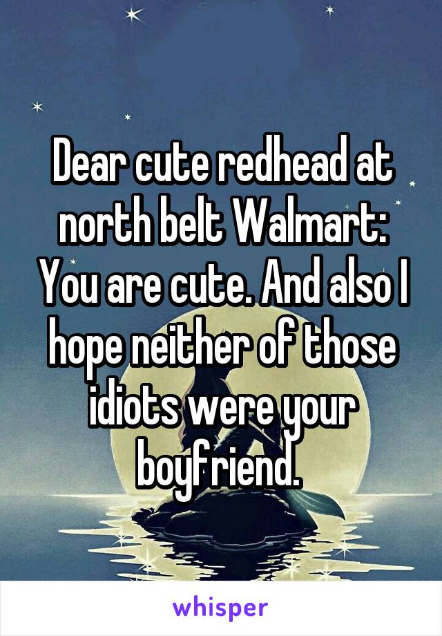 Dear cute redhead at north belt Walmart: You are cute. And also I hope neither of those idiots were your boyfriend. 