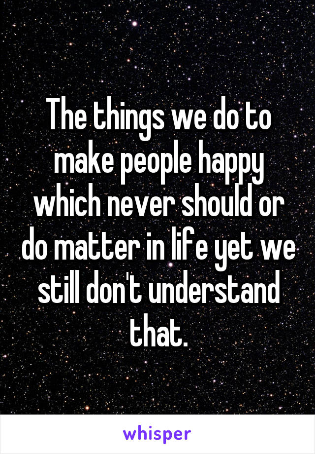 The things we do to make people happy which never should or do matter in life yet we still don't understand that.