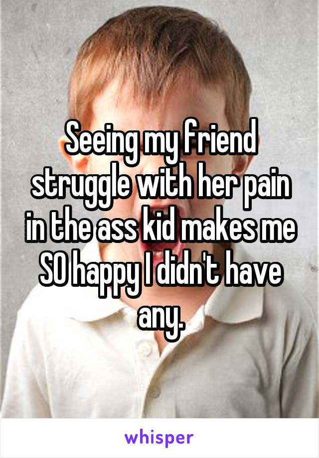 Seeing my friend struggle with her pain in the ass kid makes me SO happy I didn't have any.