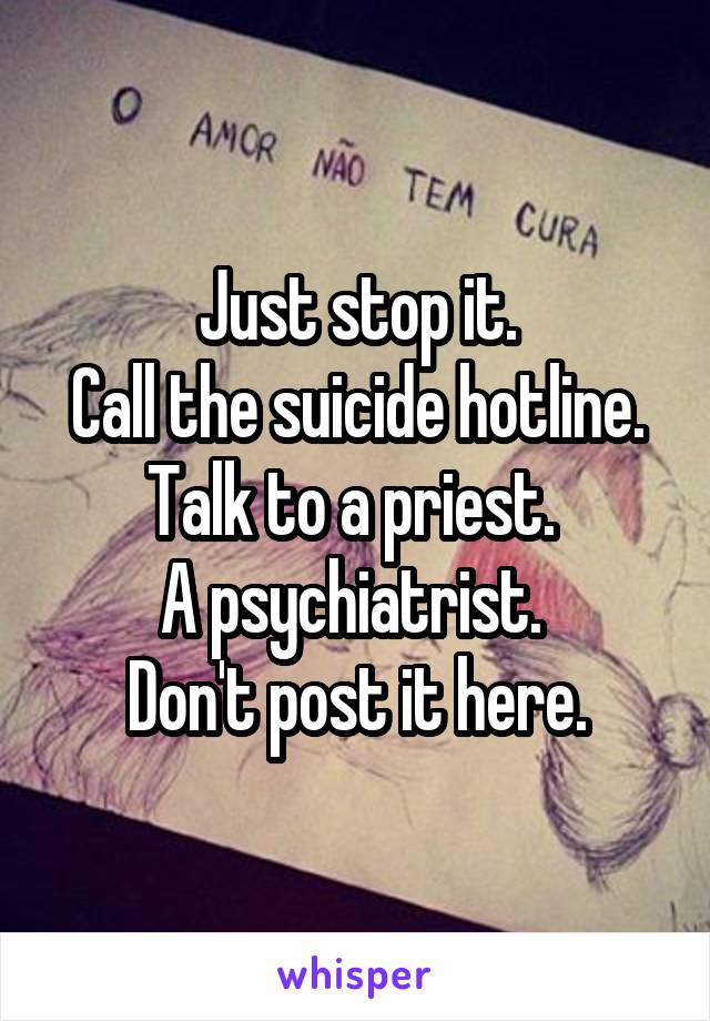 Just stop it.
Call the suicide hotline.
Talk to a priest. 
A psychiatrist. 
Don't post it here.