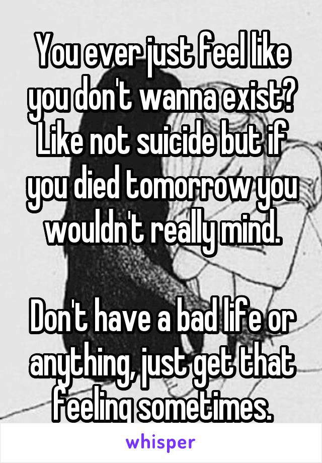 You ever just feel like you don't wanna exist? Like not suicide but if you died tomorrow you wouldn't really mind.

Don't have a bad life or anything, just get that feeling sometimes.