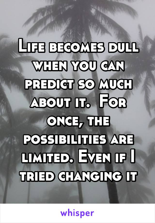 Life becomes dull when you can predict so much about it.  For once, the possibilities are limited. Even if I tried changing it