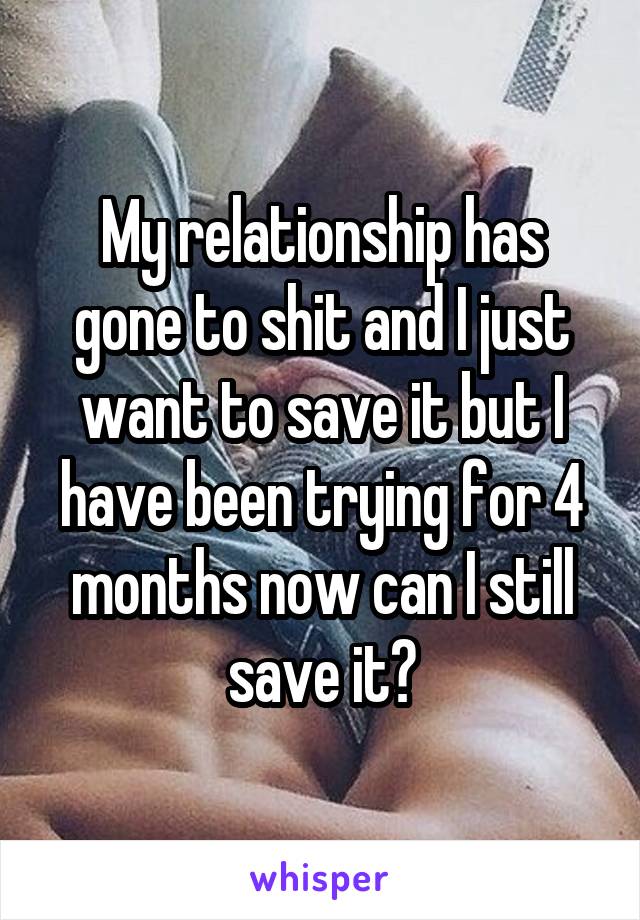 My relationship has gone to shit and I just want to save it but I have been trying for 4 months now can I still save it?