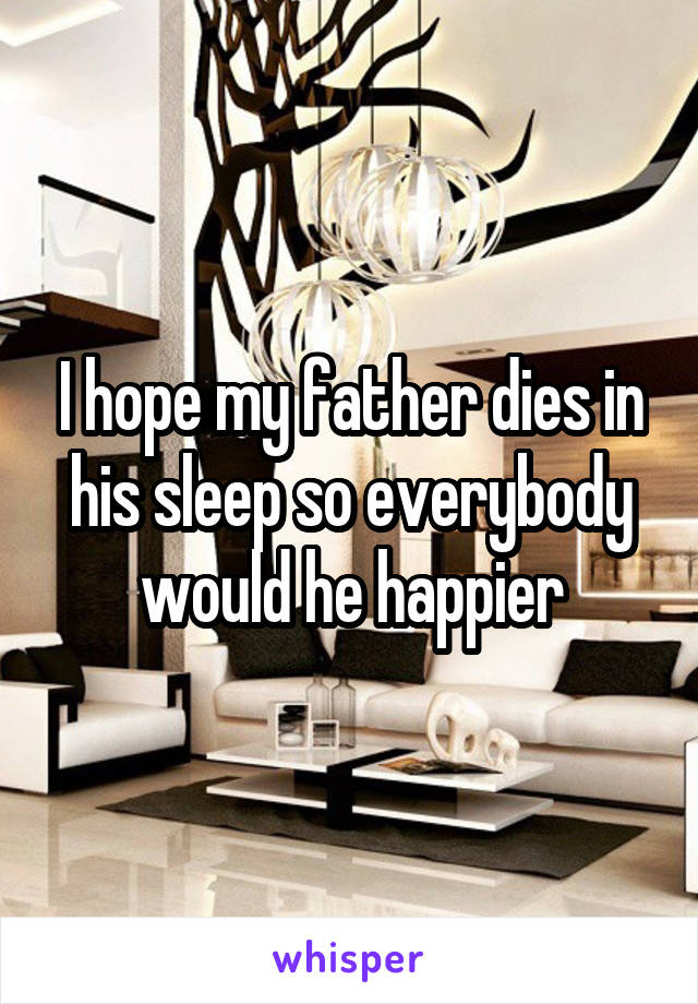 I hope my father dies in his sleep so everybody would he happier