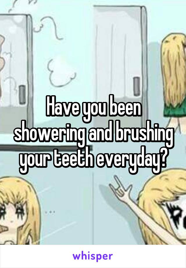 Have you been showering and brushing your teeth everyday?