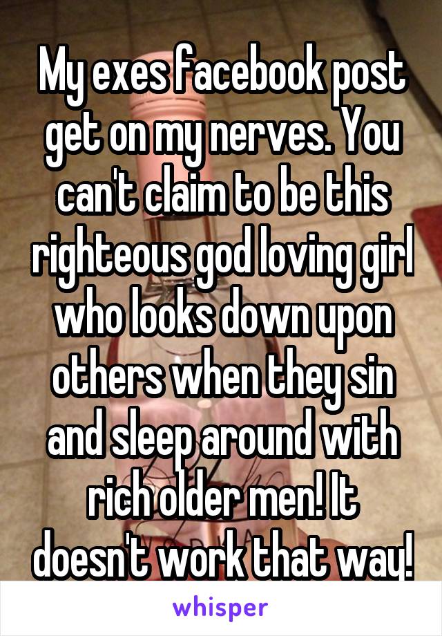 My exes facebook post get on my nerves. You can't claim to be this righteous god loving girl who looks down upon others when they sin and sleep around with rich older men! It doesn't work that way!