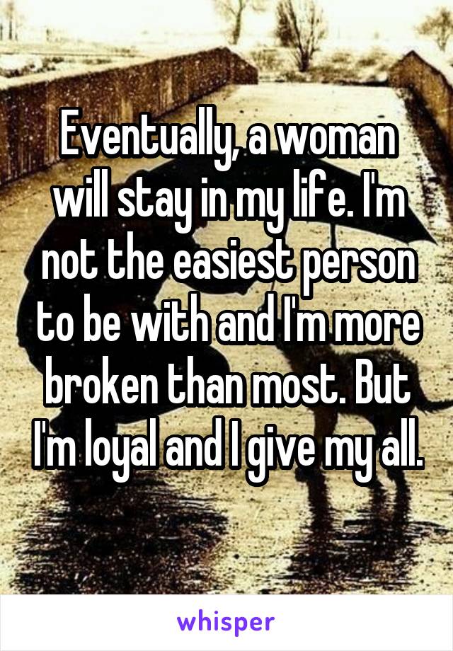 Eventually, a woman will stay in my life. I'm not the easiest person to be with and I'm more broken than most. But I'm loyal and I give my all. 