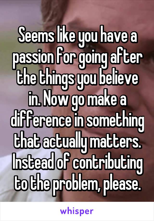 Seems like you have a passion for going after the things you believe in. Now go make a difference in something that actually matters. Instead of contributing to the problem, please.