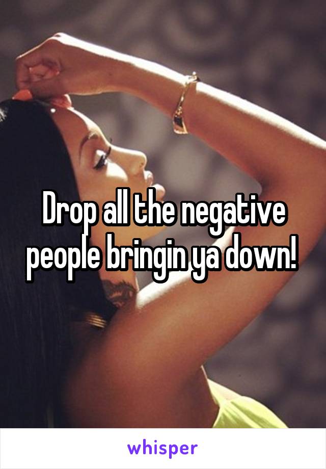 Drop all the negative people bringin ya down! 