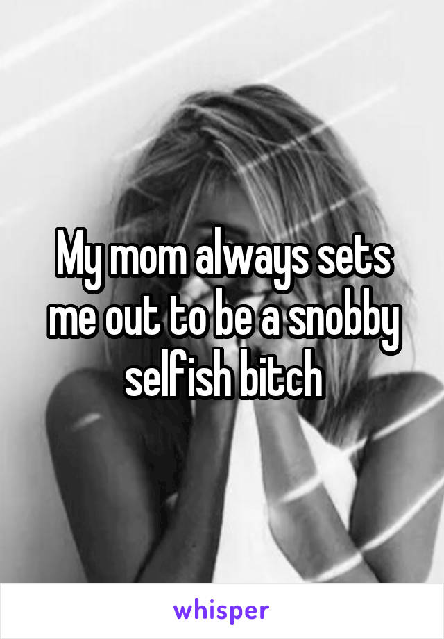 My mom always sets me out to be a snobby selfish bitch