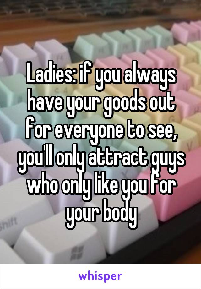 Ladies: if you always have your goods out for everyone to see, you'll only attract guys who only like you for your body