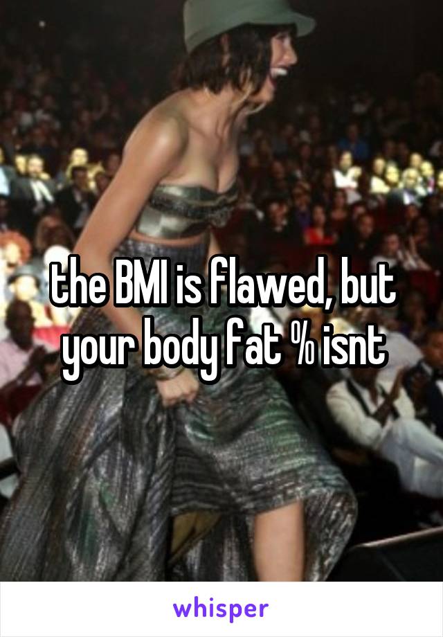 the BMI is flawed, but your body fat % isnt