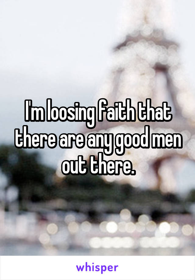I'm loosing faith that there are any good men out there.