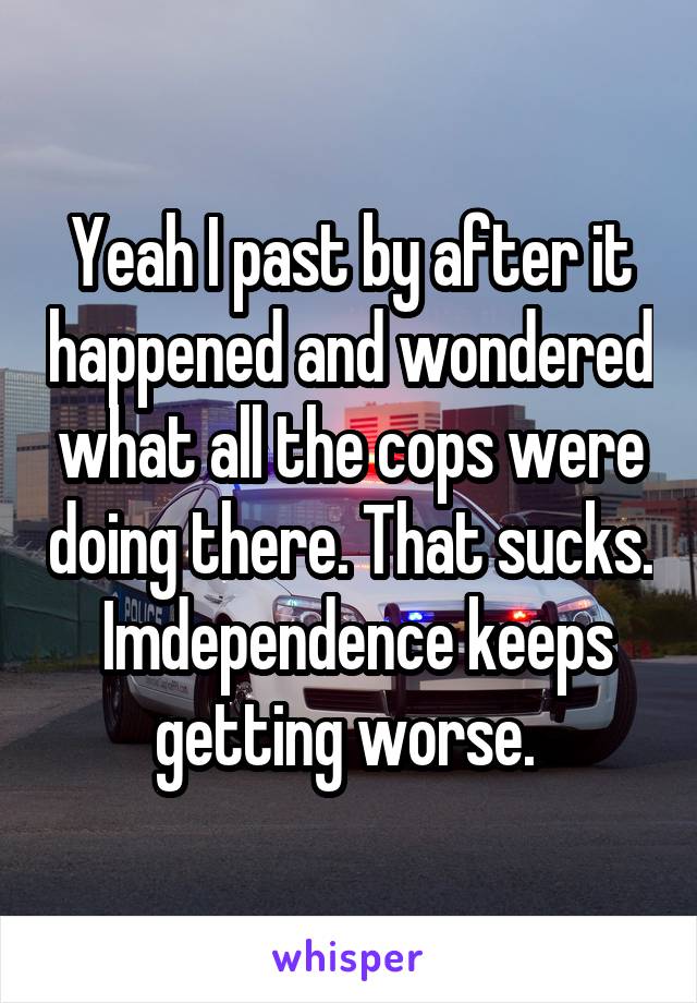 Yeah I past by after it happened and wondered what all the cops were doing there. That sucks.  Imdependence keeps getting worse. 