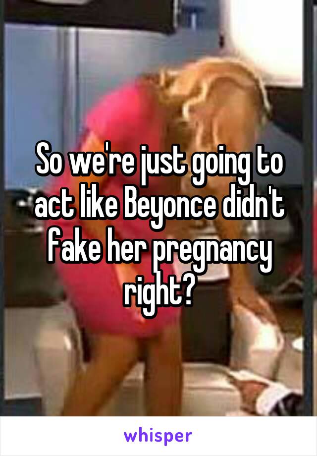 So we're just going to act like Beyonce didn't fake her pregnancy right?