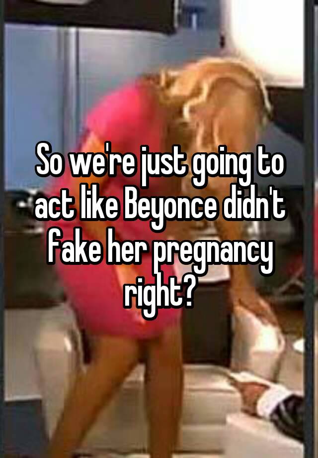 So we're just going to act like Beyonce didn't fake her pregnancy right?