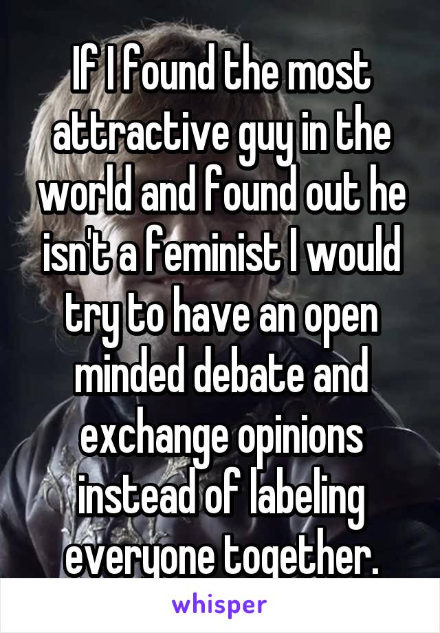 If I found the most attractive guy in the world and found out he isn't a feminist I would try to have an open minded debate and exchange opinions instead of labeling everyone together.