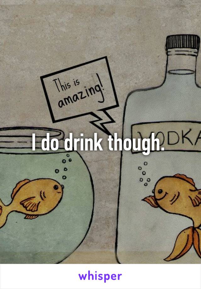I do drink though. 