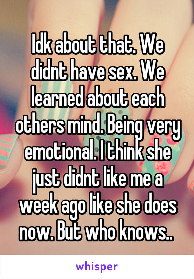 Idk about that. We didnt have sex. We learned about each others mind. Being very emotional. I think she just didnt like me a week ago like she does now. But who knows.. 