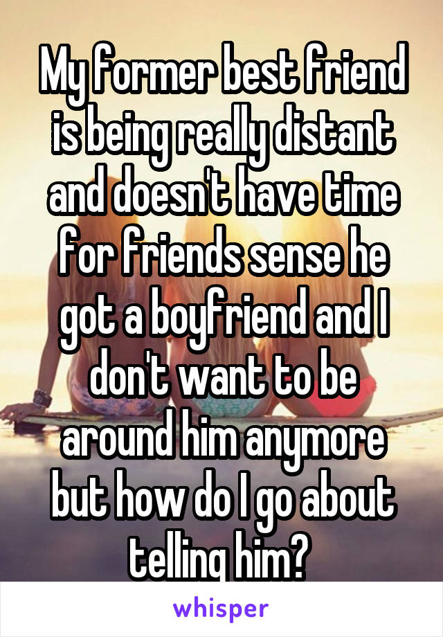 My former best friend is being really distant and doesn't have time for friends sense he got a boyfriend and I don't want to be around him anymore but how do I go about telling him? 