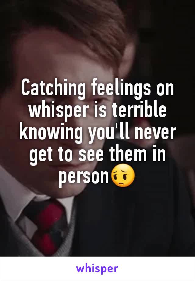 Catching feelings on whisper is terrible knowing you'll never get to see them in person😔