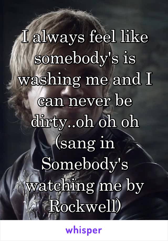 I always feel like somebody's is washing me and I can never be dirty..oh oh oh (sang in Somebody's watching me by Rockwell)