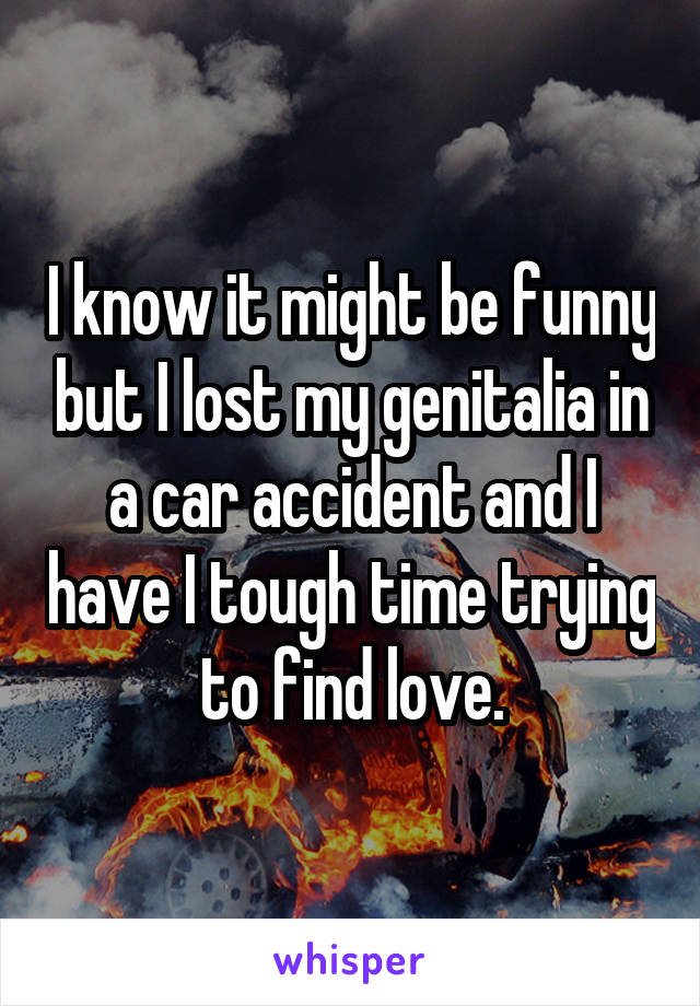 I know it might be funny but I lost my genitalia in a car accident and I have I tough time trying to find love.