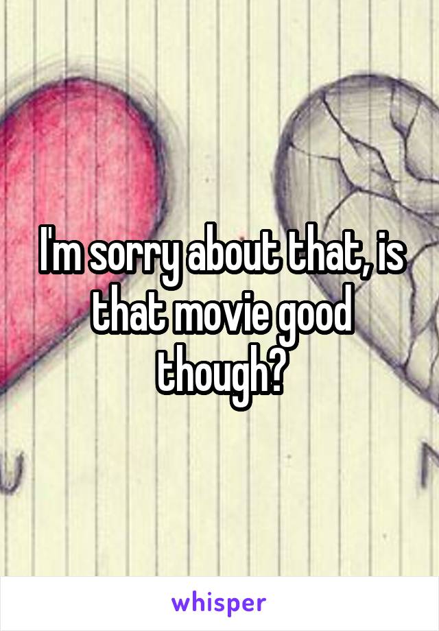 I'm sorry about that, is that movie good though?