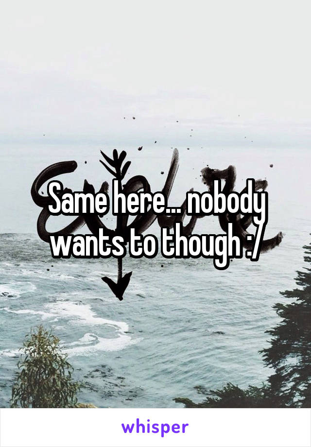 Same here... nobody wants to though :/
