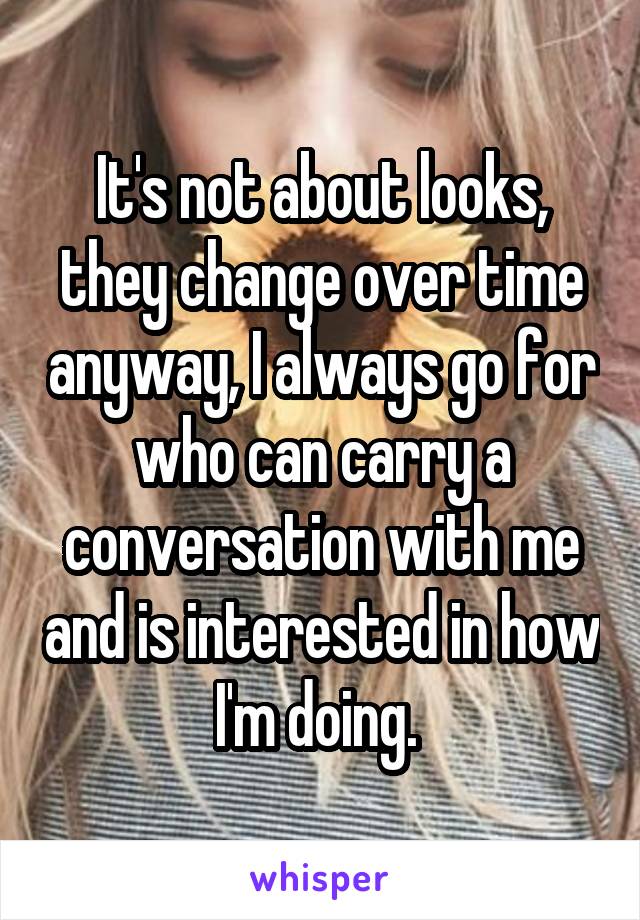 It's not about looks, they change over time anyway, I always go for who can carry a conversation with me and is interested in how I'm doing. 