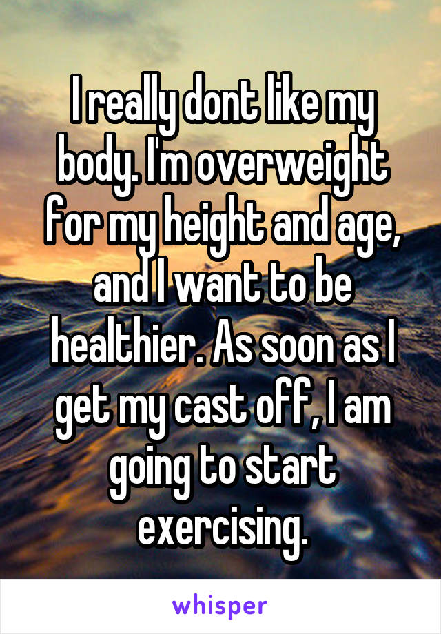 I really dont like my body. I'm overweight for my height and age, and I want to be healthier. As soon as I get my cast off, I am going to start exercising.