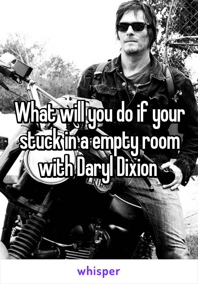 What will you do if your stuck in a empty room with Daryl Dixion 