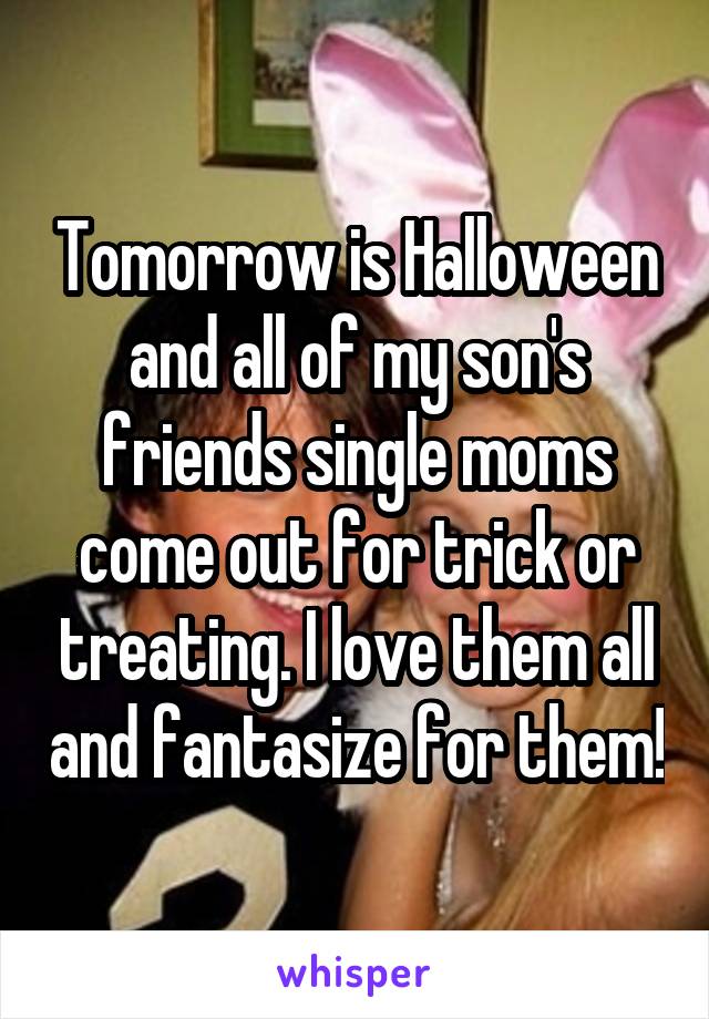 Tomorrow is Halloween and all of my son's friends single moms come out for trick or treating. I love them all and fantasize for them!