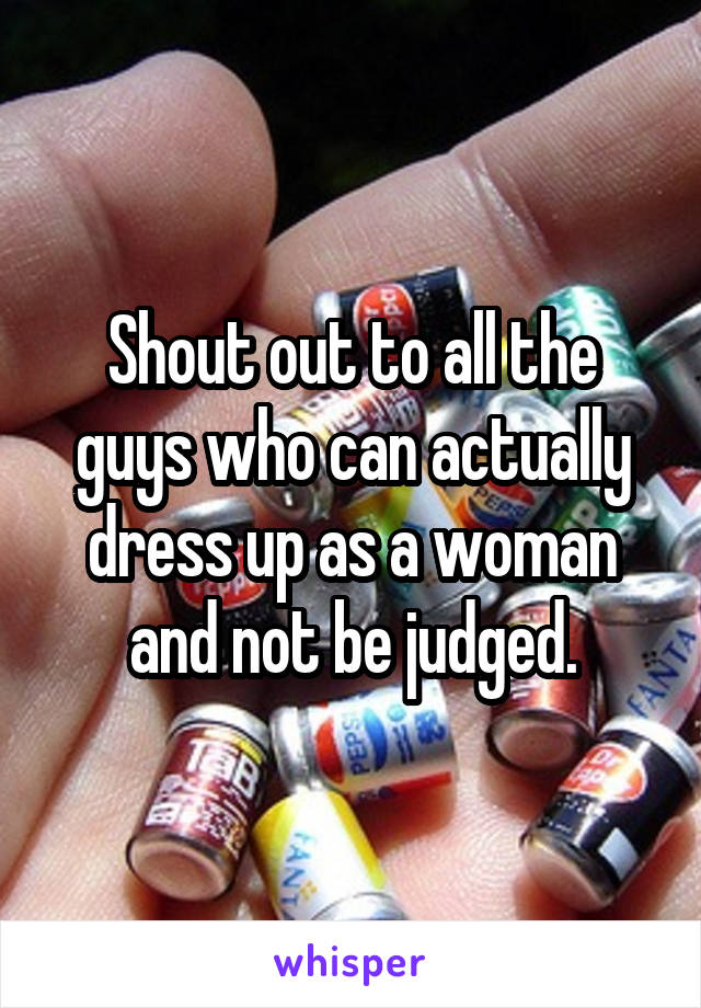 Shout out to all the guys who can actually dress up as a woman and not be judged.