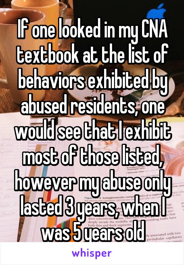 If one looked in my CNA textbook at the list of behaviors exhibited by abused residents, one would see that I exhibit most of those listed, however my abuse only lasted 3 years, when I was 5 years old