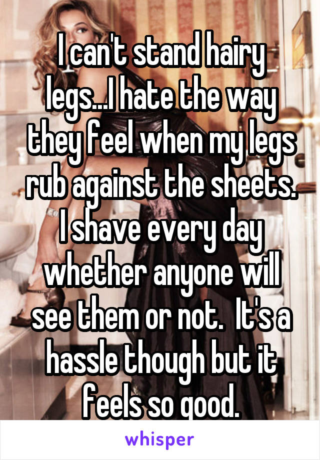 I can't stand hairy legs...I hate the way they feel when my legs rub against the sheets. I shave every day whether anyone will see them or not.  It's a hassle though but it feels so good.