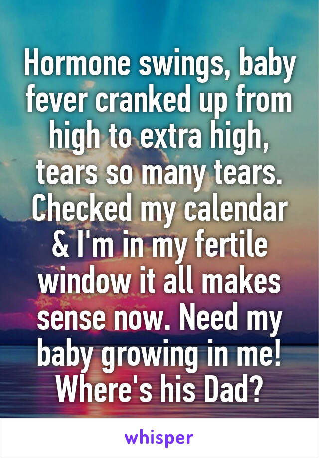 Hormone swings, baby fever cranked up from high to extra high, tears so many tears. Checked my calendar & I'm in my fertile window it all makes sense now. Need my baby growing in me! Where's his Dad?
