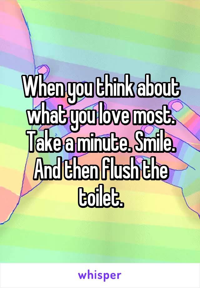 When you think about what you love most. Take a minute. Smile. And then flush the toilet.