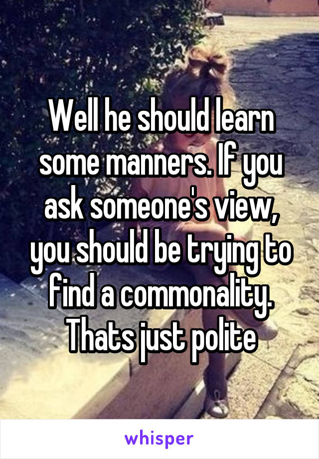 Well he should learn some manners. If you ask someone's view, you should be trying to find a commonality. Thats just polite