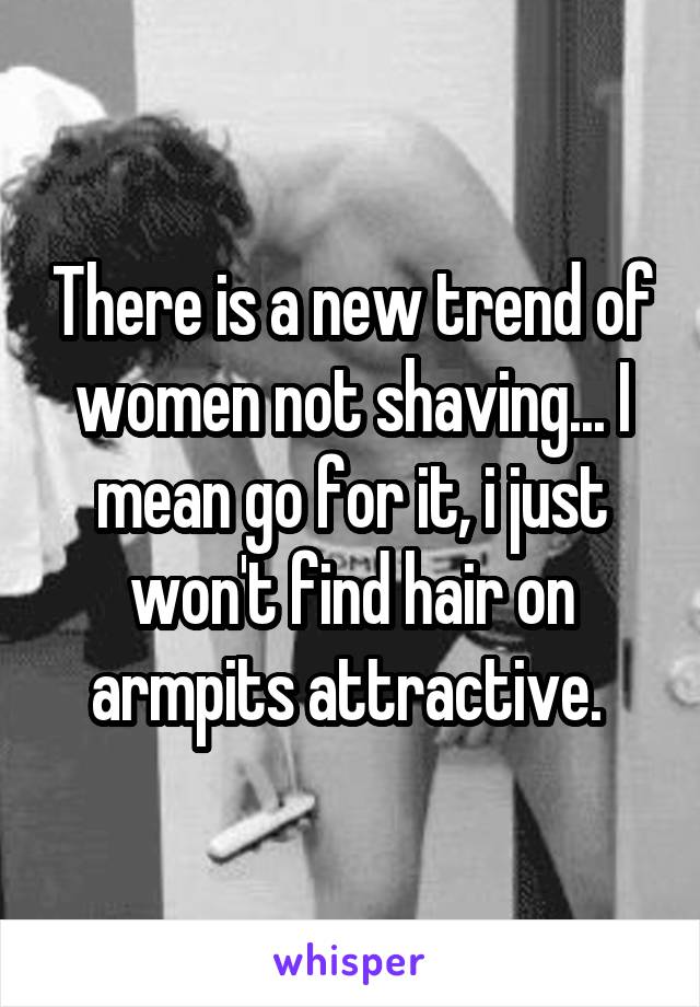 There is a new trend of women not shaving... I mean go for it, i just won't find hair on armpits attractive. 