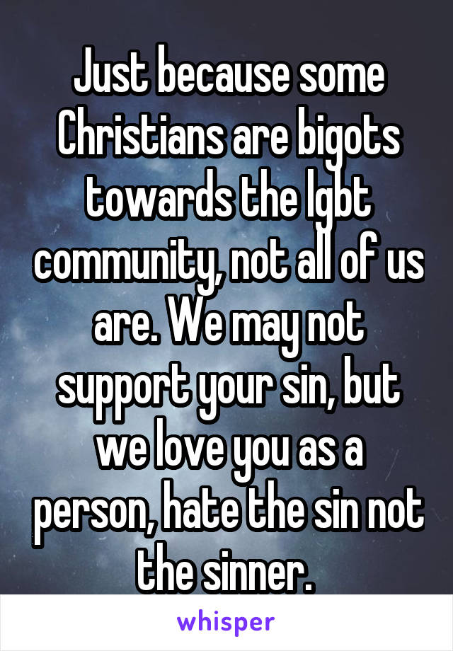 Just because some Christians are bigots towards the lgbt community, not all of us are. We may not support your sin, but we love you as a person, hate the sin not the sinner. 