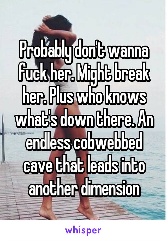 Probably don't wanna fuck her. Might break her. Plus who knows what's down there. An endless cobwebbed cave that leads into another dimension