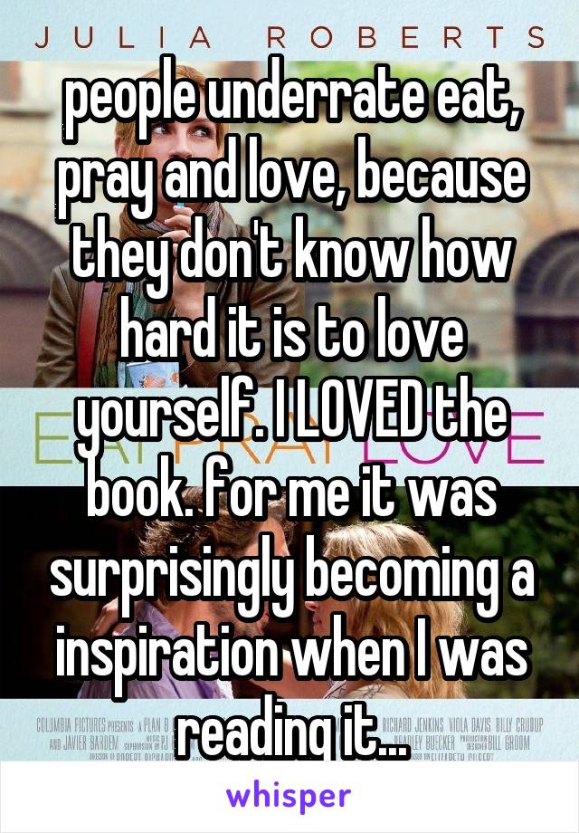 people underrate eat, pray and love, because they don't know how hard it is to love yourself. I LOVED the book. for me it was surprisingly becoming a inspiration when I was reading it...