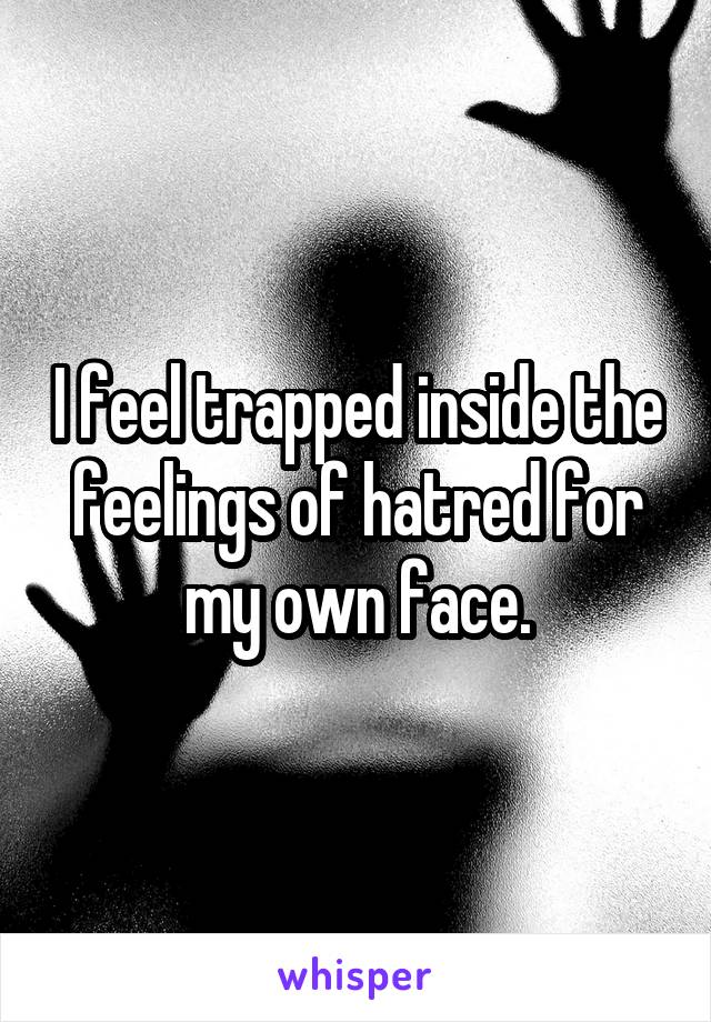 I feel trapped inside the feelings of hatred for my own face.