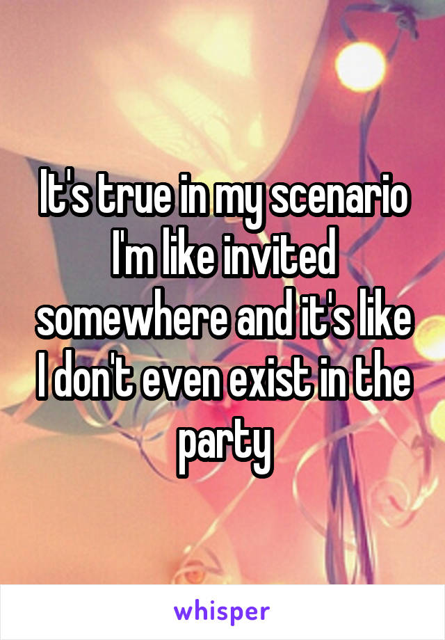 It's true in my scenario I'm like invited somewhere and it's like I don't even exist in the party