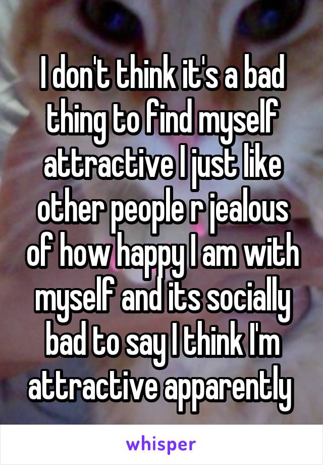 I don't think it's a bad thing to find myself attractive I just like other people r jealous of how happy I am with myself and its socially bad to say I think I'm attractive apparently 